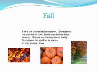FallFall is the unpredictable season.   Sometimes the weather is cool. Sometimes the weather is warm.  Sometimes the weather is windy.  Sometimes the weather is stormy.  In your journal, draw
