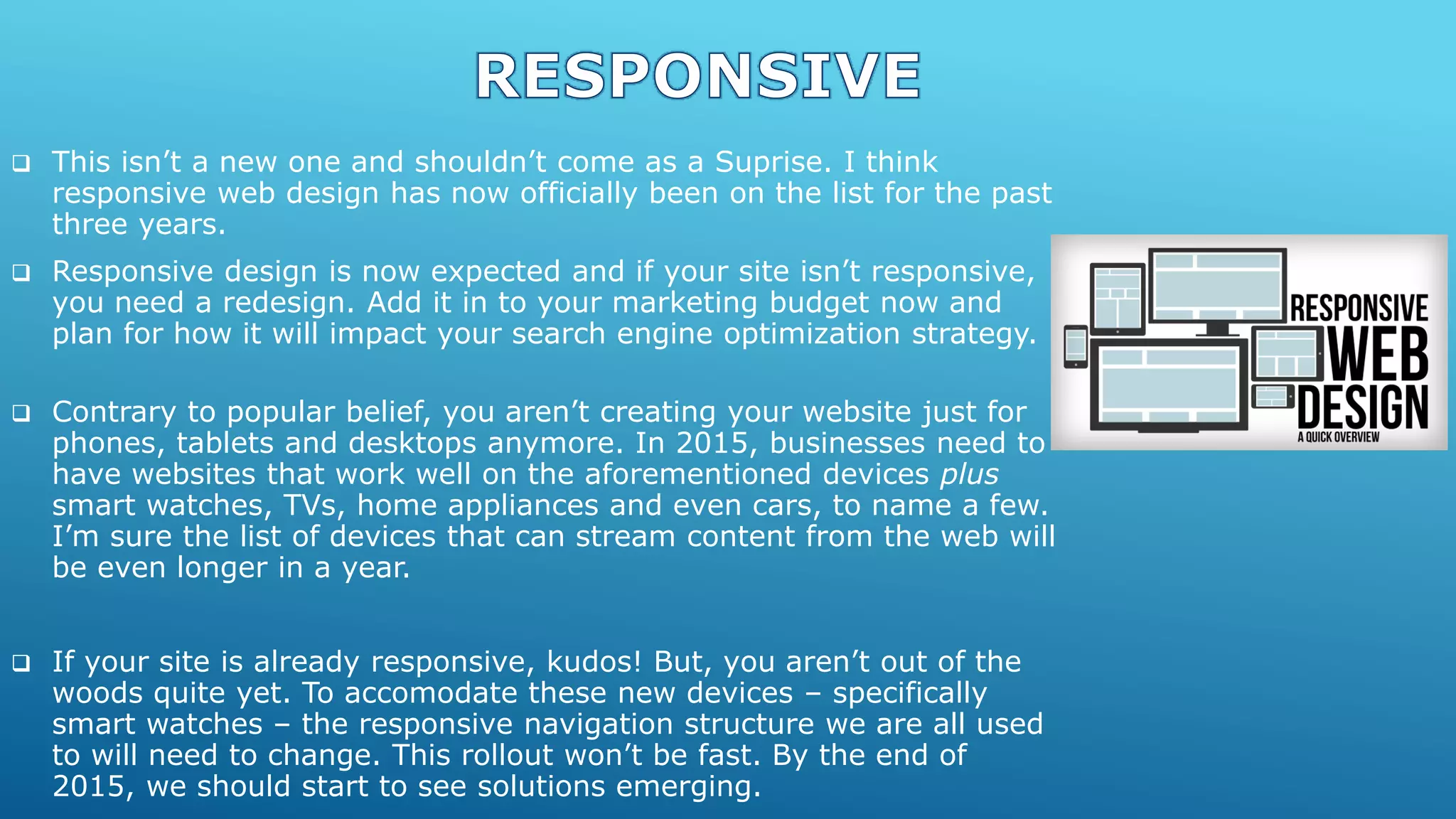  This isn’t a new one and shouldn’t come as a Suprise. I think
responsive web design has now officially been on the list for the past
three years.
 Responsive design is now expected and if your site isn’t responsive,
you need a redesign. Add it in to your marketing budget now and
plan for how it will impact your search engine optimization strategy.
 Contrary to popular belief, you aren’t creating your website just for
phones, tablets and desktops anymore. In 2015, businesses need to
have websites that work well on the aforementioned devices plus
smart watches, TVs, home appliances and even cars, to name a few.
I’m sure the list of devices that can stream content from the web will
be even longer in a year.
 If your site is already responsive, kudos! But, you aren’t out of the
woods quite yet. To accomodate these new devices – specifically
smart watches – the responsive navigation structure we are all used
to will need to change. This rollout won’t be fast. By the end of
2015, we should start to see solutions emerging.
 