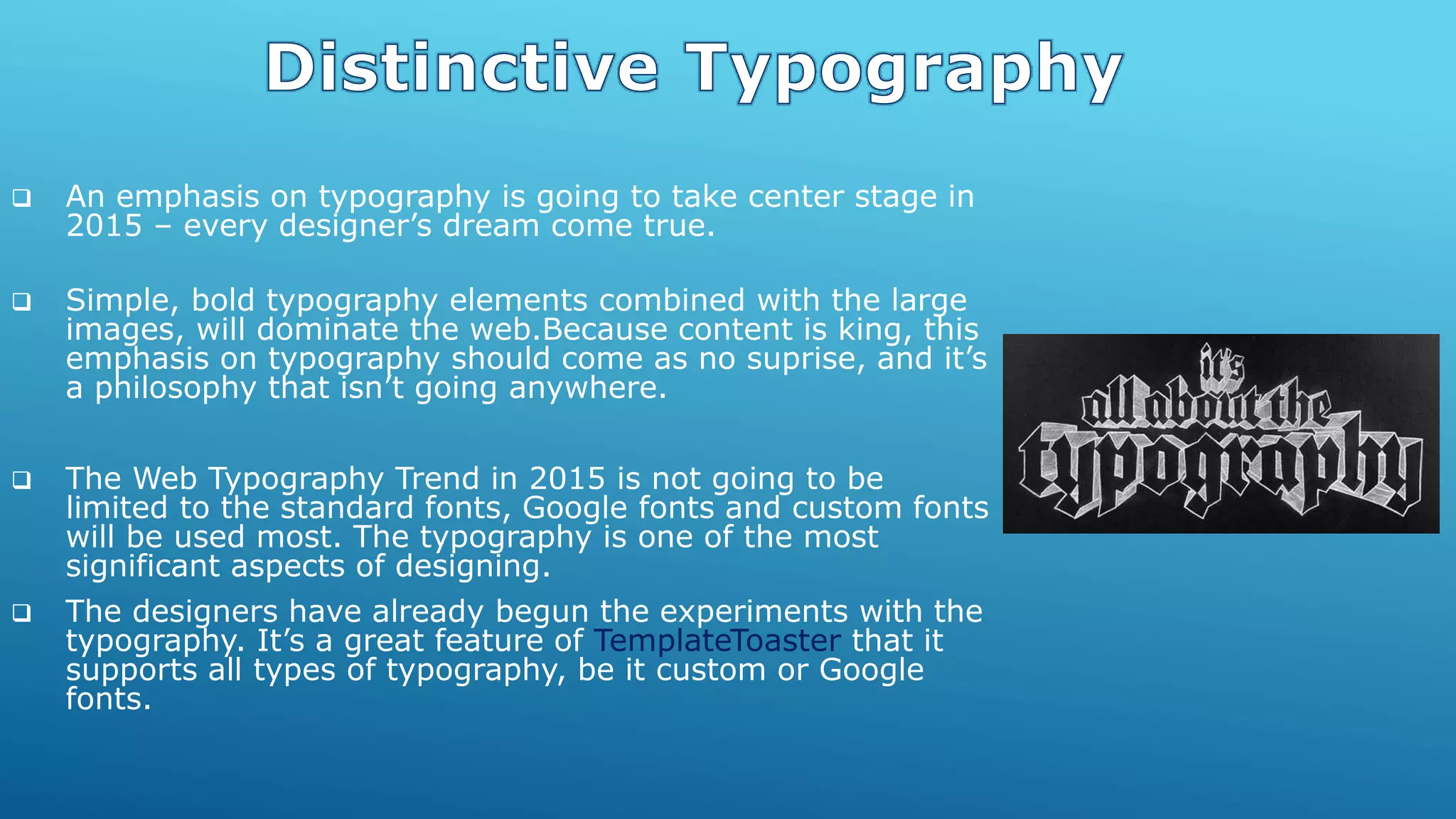  An emphasis on typography is going to take center stage in
2015 – every designer’s dream come true.
 Simple, bold typography elements combined with the large
images, will dominate the web.Because content is king, this
emphasis on typography should come as no suprise, and it’s
a philosophy that isn’t going anywhere.
 The Web Typography Trend in 2015 is not going to be
limited to the standard fonts, Google fonts and custom fonts
will be used most. The typography is one of the most
significant aspects of designing.
 The designers have already begun the experiments with the
typography. It’s a great feature of TemplateToaster that it
supports all types of typography, be it custom or Google
fonts.
 