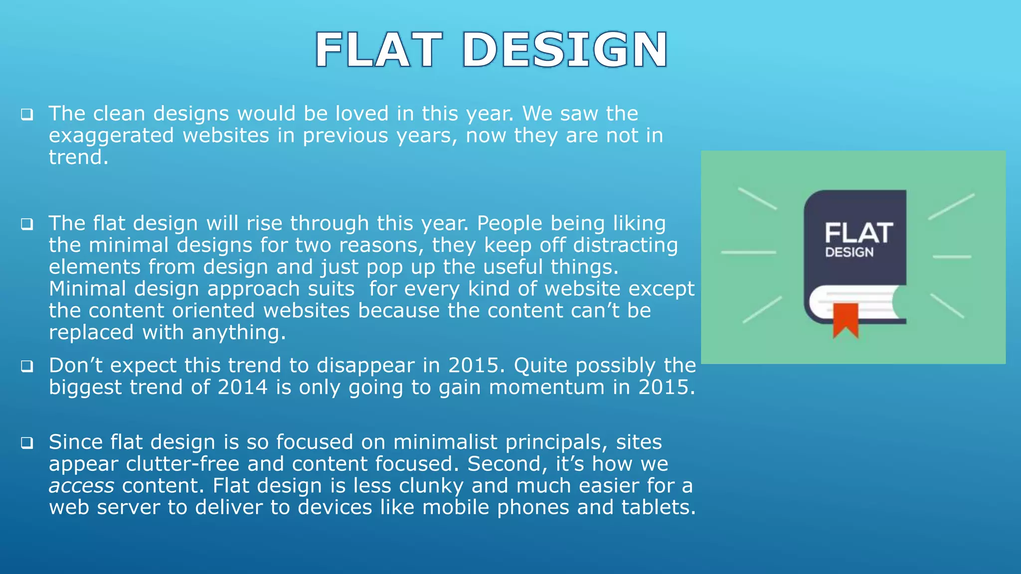  The clean designs would be loved in this year. We saw the
exaggerated websites in previous years, now they are not in
trend.
 The flat design will rise through this year. People being liking
the minimal designs for two reasons, they keep off distracting
elements from design and just pop up the useful things.
Minimal design approach suits for every kind of website except
the content oriented websites because the content can’t be
replaced with anything.
 Don’t expect this trend to disappear in 2015. Quite possibly the
biggest trend of 2014 is only going to gain momentum in 2015.
 Since flat design is so focused on minimalist principals, sites
appear clutter-free and content focused. Second, it’s how we
access content. Flat design is less clunky and much easier for a
web server to deliver to devices like mobile phones and tablets.
 