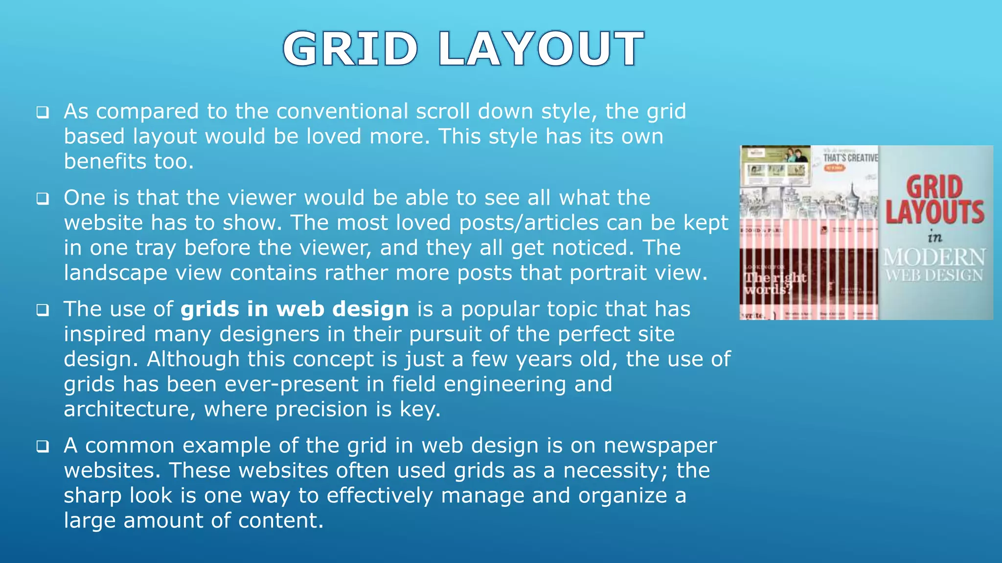  As compared to the conventional scroll down style, the grid
based layout would be loved more. This style has its own
benefits too.
 One is that the viewer would be able to see all what the
website has to show. The most loved posts/articles can be kept
in one tray before the viewer, and they all get noticed. The
landscape view contains rather more posts that portrait view.
 The use of grids in web design is a popular topic that has
inspired many designers in their pursuit of the perfect site
design. Although this concept is just a few years old, the use of
grids has been ever-present in field engineering and
architecture, where precision is key.
 A common example of the grid in web design is on newspaper
websites. These websites often used grids as a necessity; the
sharp look is one way to effectively manage and organize a
large amount of content.
 