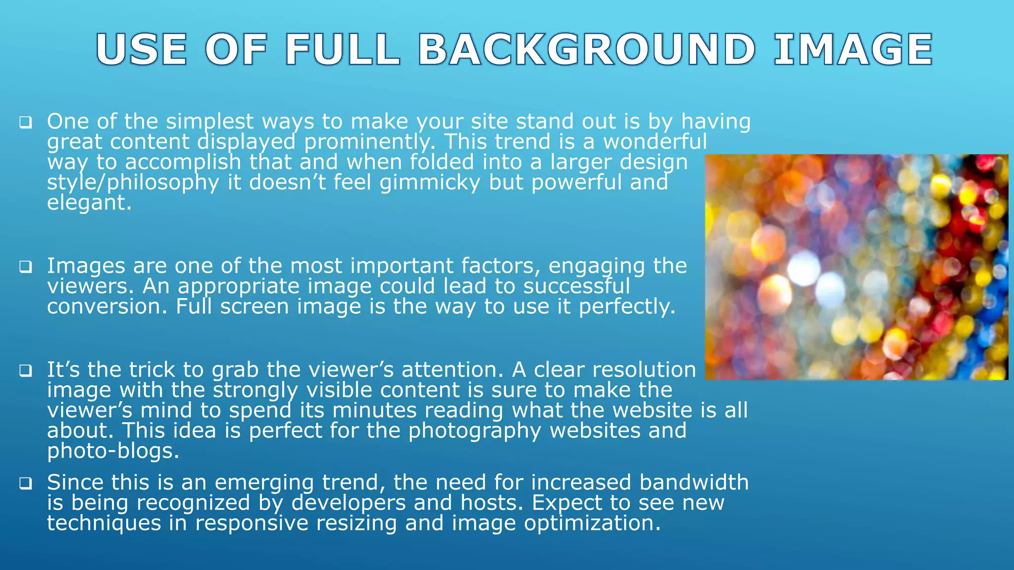  One of the simplest ways to make your site stand out is by having
great content displayed prominently. This trend is a wonderful
way to accomplish that and when folded into a larger design
style/philosophy it doesn’t feel gimmicky but powerful and
elegant.
 Images are one of the most important factors, engaging the
viewers. An appropriate image could lead to successful
conversion. Full screen image is the way to use it perfectly.
 It’s the trick to grab the viewer’s attention. A clear resolution
image with the strongly visible content is sure to make the
viewer’s mind to spend its minutes reading what the website is all
about. This idea is perfect for the photography websites and
photo-blogs.
 Since this is an emerging trend, the need for increased bandwidth
is being recognized by developers and hosts. Expect to see new
techniques in responsive resizing and image optimization.
 