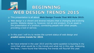  This presentation is all about Web Design Trends That Will Rule 2015.
 Web design is a vibrant and diverse industry that is changing and evolving
quickly. Website design is, however, not an end product; it’s an asset in
the presentation of a product, connecting people with other people,
providing a tool or service.
 In this post I will try to review the current status of web design and
predict some trends for 2015.
 We have entered in the year 2015 and the same question is buzzing in my
mind that what would be in the trends and what not in this year. Analyzing
the facts, I have found that following five trends will flourish this year.
 