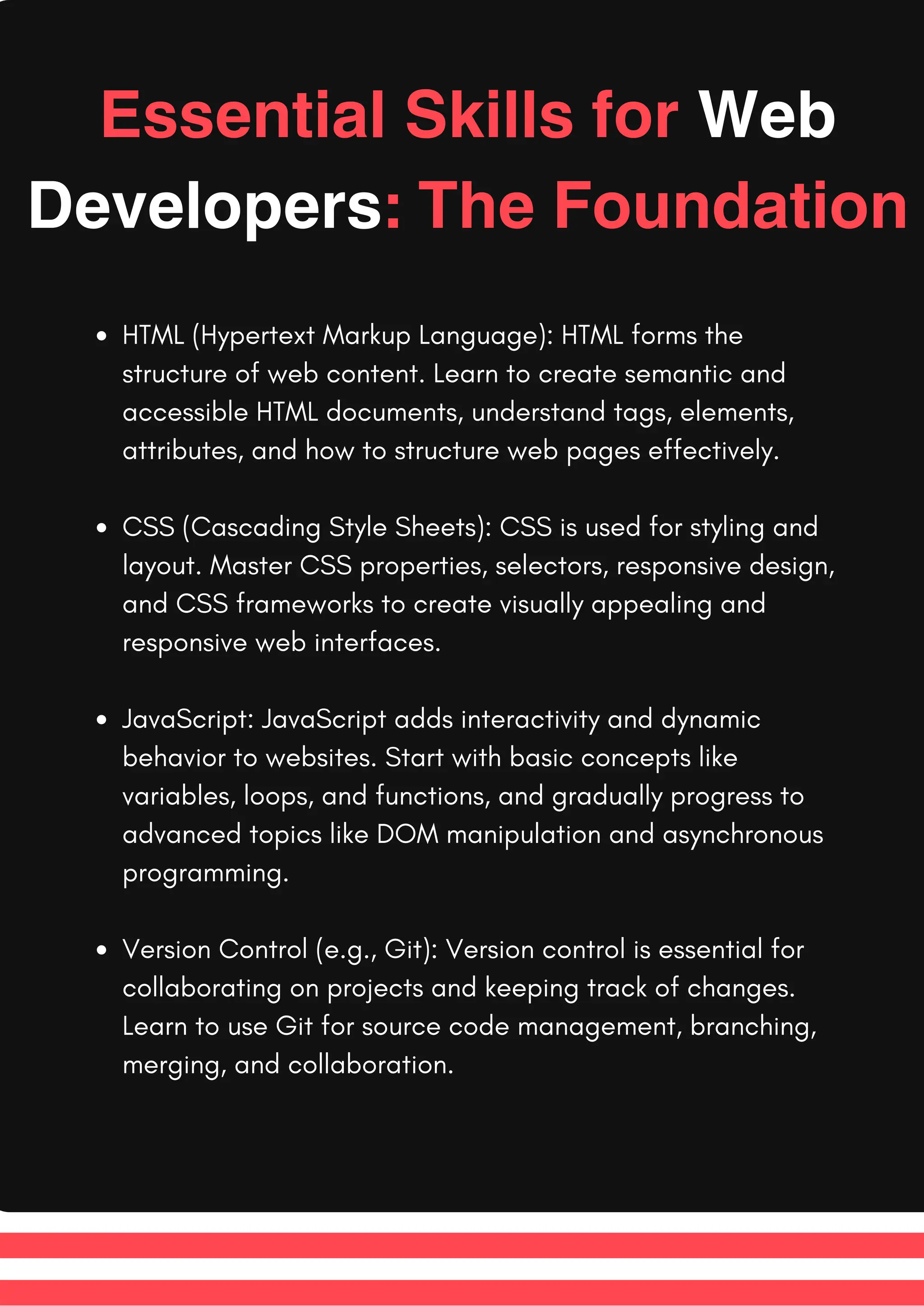 Essential Skills for Web
Developers: The Foundation
HTML (Hypertext Markup Language): HTML forms the
structure of web content. Learn to create semantic and
accessible HTML documents, understand tags, elements,
attributes, and how to structure web pages effectively.
CSS (Cascading Style Sheets): CSS is used for styling and
layout. Master CSS properties, selectors, responsive design,
and CSS frameworks to create visually appealing and
responsive web interfaces.
JavaScript: JavaScript adds interactivity and dynamic
behavior to websites. Start with basic concepts like
variables, loops, and functions, and gradually progress to
advanced topics like DOM manipulation and asynchronous
programming.
Version Control (e.g., Git): Version control is essential for
collaborating on projects and keeping track of changes.
Learn to use Git for source code management, branching,
merging, and collaboration.
 