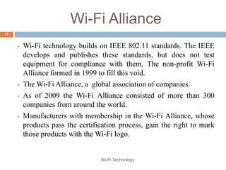 Wi-Fi Alliance
 Wi-Fi technology builds on IEEE 802.11 standards. The IEEE
develops and publishes these standards, but does not test
equipment for compliance with them. The non-profit Wi-Fi
Alliance formed in 1999 to fill this void.
 The Wi-Fi Alliance, a global association of companies.
 As of 2009 the Wi-Fi Alliance consisted of more than 300
companies from around the world.
 Manufacturers with membership in the Wi-Fi Alliance, whose
products pass the certification process, gain the right to mark
those products with the Wi-Fi logo.
11
Wi-Fi Technology
 