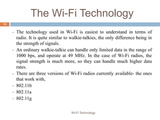 The Wi-Fi Technology
 The technology used in Wi-Fi is easiest to understand in terms of
radio. It is quite similar to walkie-talkies, the only difference being in
the strength of signals.
 An ordinary walkie-talkie can handle only limited data in the range of
1000 bps, and operate at 49 MHz. In the case of Wi-Fi radios, the
signal strength is much more, so they can handle much higher data
rates.
 There are three versions of Wi-Fi radios currently available- the ones
that work with,
 802.11b
 802.11a
 802.11g
15
Wi-Fi Technology
 
