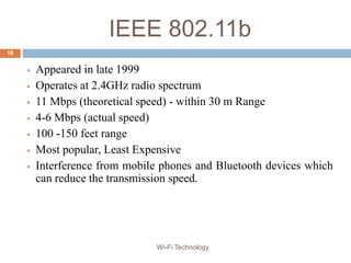 IEEE 802.11b
 Appeared in late 1999
 Operates at 2.4GHz radio spectrum
 11 Mbps (theoretical speed) - within 30 m Range
 4-6 Mbps (actual speed)
 100 -150 feet range
 Most popular, Least Expensive
 Interference from mobile phones and Bluetooth devices which
can reduce the transmission speed.
16
Wi-Fi Technology
 