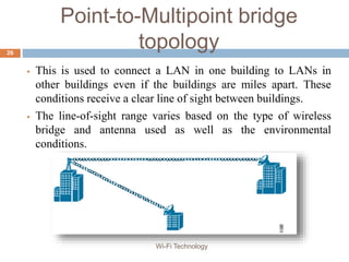 Point-to-Multipoint bridge
topology
 This is used to connect a LAN in one building to LANs in
other buildings even if the buildings are miles apart. These
conditions receive a clear line of sight between buildings.
 The line-of-sight range varies based on the type of wireless
bridge and antenna used as well as the environmental
conditions.
26
Wi-Fi Technology
 