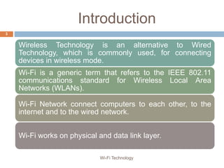 Introduction
Wireless Technology is an alternative to Wired
Technology, which is commonly used, for connecting
devices in wireless mode.
Wi-Fi is a generic term that refers to the IEEE 802.11
communications standard for Wireless Local Area
Networks (WLANs).
Wi-Fi Network connect computers to each other, to the
internet and to the wired network.
Wi-Fi works on physical and data link layer.
3
Wi-Fi Technology
 