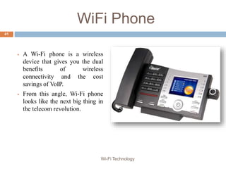 WiFi Phone
 A Wi-Fi phone is a wireless
device that gives you the dual
benefits of wireless
connectivity and the cost
savings of VoIP.
 From this angle, Wi-Fi phone
looks like the next big thing in
the telecom revolution.
41
Wi-Fi Technology
 