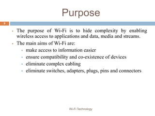 Purpose
 The purpose of Wi-Fi is to hide complexity by enabling
wireless access to applications and data, media and streams.
 The main aims of Wi-Fi are:
 make access to information easier
 ensure compatibility and co-existence of devices
 eliminate complex cabling
 eliminate switches, adapters, plugs, pins and connectors
9
Wi-Fi Technology
 