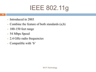 IEEE 802.11g
 Introduced in 2003
 Combine the feature of both standards (a,b)
 100-150 feet range
 54 Mbps Speed
 2.4 GHz radio frequencies
 Compatible with ‘b’
18
Wi-Fi Technology
 