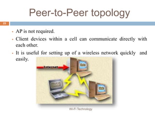 Peer-to-Peer topology
 AP is not required.
 Client devices within a cell can communicate directly with
each other.
 It is useful for setting up of a wireless network quickly and
easily.
25
Wi-Fi Technology
 