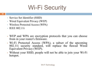 Wi-Fi Security
 Service Set Identifier (SSID)
 Wired Equivalent Privacy (WEP)
 Wireless Protected Access (WPA)
 IEEE 802.11i
 WEP and WPA are encryption protocols that you can choose
from in your router's firmware.
 Wi-Fi Protected Access (WPA), a subset of the upcoming
802.11i security standard, will replace the flawed Wired
Equivalent Privacy (WEP).
 Without your SSID, people will not be able to join your Wi-Fi
hotspot.
36
Wi-Fi Technology
 