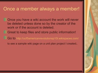 Once a member always a member!
Once you have a wiki account the work will never
be deleted unless done so by the creator of the
work or if the account is deleted.
Great to keep files and store public information!
Go to http://ucf5americanrevolutionsp10t.wikispaces.com/
to see a sample wiki page on a unit plan project I created.
 
