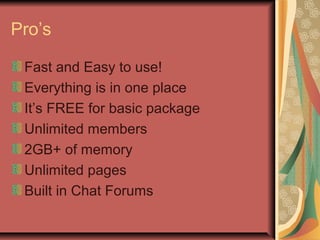 Pro’s
Fast and Easy to use!
Everything is in one place
It’s FREE for basic package
Unlimited members
2GB+ of memory
Unlimited pages
Built in Chat Forums
 