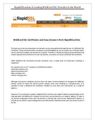 RapidSSLonline A Leading WildCard SSL Provider in the World
WildCard SSL Certificates and Easy Answers from RapidSSLonline
The best way to secure and protect sub-domains can be accomplished through the use of a WildCard SSL
Certificate. These certificates offer convenience and affordability by use of a public key certificate which
can be used with multiple sub-domains of a domain. Therefore, instead of purchasing and administering
several separate SSL Certificates for each sub-domain, a business can utilize a Wildcard SSL Certificate.
While WildCard SSL Certificates provide versatility, only a single level of sub-domain matching is
supported.
For example, the use of *.company.com WildCard could be:
subscribe.company.com
payment.company.com
login.company.com
contact.company.com
Although, during the installation process there has been recommendations on changing the WildCard
domain names to match the actual account domain name (not installing as *.company.com). It is
possible to have a WildCard SSL Certificate installed to more than one sub-domain on a single IP
address.
However, If you attempt to update a WildCard SSL Certificate, the single IP address method might not be
retained when the WildCard is installed to more than one sub-domain on a single IP address. If there is
no manual configuration then each sub-domain or domain will need its own dedicated IP address. A
CPanel can be used for easier management over dedicated IP addresses when each site needs its own IP
for SSL.
 