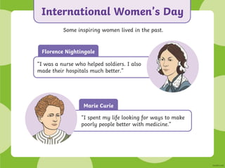 Marie Curie
International Women’s Day
Some inspiring women lived in the past.
“I spent my life looking for ways to make
poorly people better with medicine.”
Florence Nightingale
“I was a nurse who helped soldiers. I also
made their hospitals much better.”
 