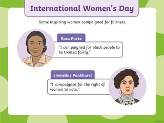 Rosa Parks
International Women’s Day
Some inspiring women campaigned for fairness.
"I campaigned for black people to
be treated fairly."
Emmeline Pankhurst
“I campaigned for the right of
women to vote.”
 