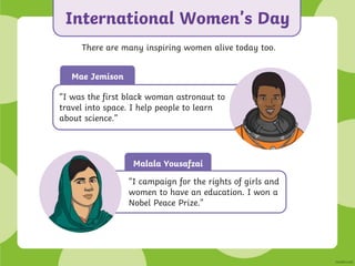 Malala Yousafzai
International Women’s Day
There are many inspiring women alive today too.
“I campaign for the rights of girls and
women to have an education. I won a
Nobel Peace Prize.”
Mae Jemison
“I was the first black woman astronaut to
travel into space. I help people to learn
about science.”
 