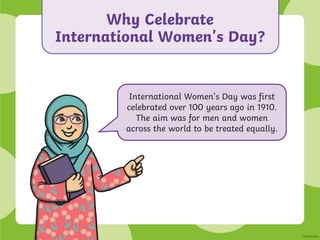 Why Celebrate
International Women’s Day?
International Women’s Day was first
celebrated over 100 years ago in 1910.
The aim was for men and women
across the world to be treated equally.
 