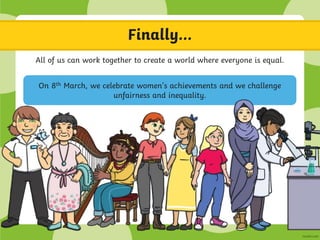 Finally…
All of us can work together to create a world where everyone is equal.
On 8th March, we celebrate women’s achievements and we challenge
unfairness and inequality.
 