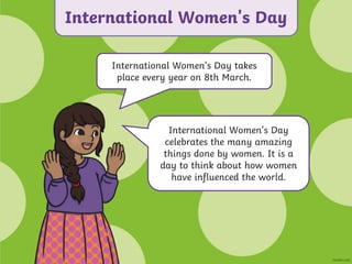 International Women’s Day takes
place every year on 8th March.
International Women’s Day
celebrates the many amazing
things done by women. It is a
day to think about how women
have influenced the world.
International Women's Day
 
