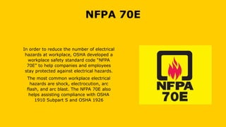 NFPA 70E
In order to reduce the number of electrical
hazards at workplace, OSHA developed a
workplace safety standard code “NFPA
70E” to help companies and employees
stay protected against electrical hazards.
The most common workplace electrical
hazards are shock, electrocution, arc
flash, and arc blast. The NFPA 70E also
helps assisting compliance with OSHA
1910 Subpart S and OSHA 1926
 
