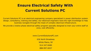 Ensure Electrical Safety With
Current Solutions PC
Current Solutions PC is an electrical engineering company specialized in power distribution system
design, consultancy, training and safety. Our electrical engineers have the right knowledge to help
business navigate through the maze of complex electrical infrastructure.
We provide a twelve phase electrical safety program specially designed to train your entire staff at
once, cost efficiently.
www.CurrentSolutionsPC.com
636 North Broadway
White Plains, NY
914-347-8480
888-997-6937
 