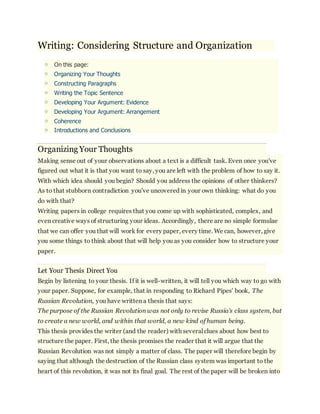 Writing: Considering Structure and Organization 
o On this page: 
o Organizing Your Thoughts 
o Constructing Paragraphs 
o Writing the Topic Sentence 
o Developing Your Argument: Evidence 
o Developing Your Argument: Arrangement 
o Coherence 
o Introductions and Conclusions 
Organizing Your Thoughts 
Making sense out of your observations about a text is a difficult task. Even once you've 
figured out what it is that you want to say, you are left with the problem of how to say it. 
With which idea should you begin? Should you address the opinions of other thinkers? 
As to that stubborn contradiction you've uncovered in your own thinking: what do you 
do with that? 
Writing papers in college requires that you come up with sophisticated, complex, and 
even creative ways of structuring your ideas. Accordingly, there are no simple formulae 
that we can offer you that will work for every paper, every time. We can, however, give 
you some things to think about that will help you as you consider how to structure your 
paper. 
Let Your Thesis Direct You 
Begin by listening to your thesis. If it is well-written, it will tell you which way to go with 
your paper. Suppose, for example, that in responding to Richard Pipes' book, The 
Russian Revolution, you have written a thesis that says: 
The purpose of the Russian Revolution was not only to revise Russia's class system, but 
to create a new world, and within that world, a new kind of human being. 
This thesis provides the writer (and the reader) with several clues about how best to 
structure the paper. First, the thesis promises the reader that it will argue that the 
Russian Revolution was not simply a matter of class. The paper will therefore begin by 
saying that although the destruction of the Russian class system was important to the 
heart of this revolution, it was not its final goal. The rest of the paper will be broken into 
 