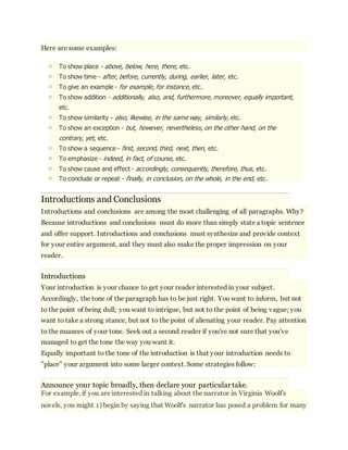 Here are some examples: 
o To show place - above, below, here, there, etc. 
o To show time - after, before, currently, during, earlier, later, etc. 
o To give an example - for example, for instance, etc. 
o To show addition - additionally, also, and, furthermore, moreover, equally important, 
etc. 
o To show similarity - also, likewise, in the same way, similarly, etc. 
o To show an exception - but, however, nevertheless, on the other hand, on the 
contrary, yet, etc. 
o To show a sequence - first, second, third, next, then, etc. 
o To emphasize - indeed, in fact, of course, etc. 
o To show cause and effect - accordingly, consequently, therefore, thus, etc. 
o To conclude or repeat - finally, in conclusion, on the whole, in the end, etc. 
Introductions and Conclusions 
Introductions and conclusions are among the most challenging of all paragraphs. Why? 
Because introductions and conclusions must do more than simply state a topic sentence 
and offer support. Introductions and conclusions must synthesize and provide context 
for your entire argument, and they must also make the proper impression on your 
reader. 
Introductions 
Your introduction is your chance to get your reader interested in your subject. 
Accordingly, the tone of the paragraph has to be just right. You want to inform, but not 
to the point of being dull; you want to intrigue, but not to the point of being vague; you 
want to take a strong stance, but not to the point of alienating your reader. Pay attention 
to the nuances of your tone. Seek out a second reader if you're not sure that you've 
managed to get the tone the way you want it. 
Equally important to the tone of the introduction is that your introduction needs to 
"place" your argument into some larger context. Some strategies follow: 
Announce your topic broadly, then declare your particular take. 
For example, if you are interested in talking about the narrator in Virginia Woolf's 
novels, you might 1) begin by saying that Woolf's narrator has posed a problem for many 
 
