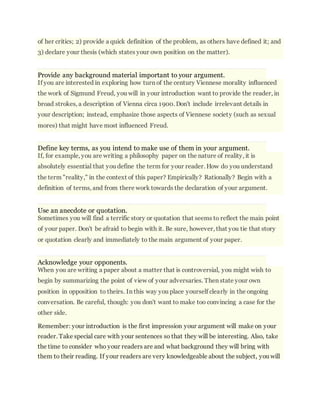of her critics; 2) provide a quick definition of the problem, as others have defined it; and 
3) declare your thesis (which states your own position on the matter). 
Provide any background material important to your argument. 
If you are interested in exploring how turn of the century Viennese morality influenced 
the work of Sigmund Freud, you will in your introduction want to provide the reader, in 
broad strokes, a description of Vienna circa 1900. Don't include irrelevant details in 
your description; instead, emphasize those aspects of Viennese society (such as sexual 
mores) that might have most influenced Freud. 
Define key terms, as you intend to make use of them in your argument. 
If, for example, you are writing a philosophy paper on the nature of reality, it is 
absolutely essential that you define the term for your reader. How do you understand 
the term "reality," in the context of this paper? Empirically? Rationally? Begin with a 
definition of terms, and from there work towards the declaration of your argument. 
Use an anecdote or quotation. 
Sometimes you will find a terrific story or quotation that seems to reflect the main point 
of your paper. Don't be afraid to begin with it. Be sure, however, that you tie that story 
or quotation clearly and immediately to the main argument of your paper. 
Acknowledge your opponents. 
When you are writing a paper about a matter that is controversial, you might wish to 
begin by summarizing the point of view of your adversaries. Then state your own 
position in opposition to theirs. In this way you place yourself clearly in the ongoing 
conversation. Be careful, though: you don't want to make too convincing a case for the 
other side. 
Remember: your introduction is the first impression your argument will make on your 
reader. Take special care with your sentences so that they will be interesting. Also, take 
the time to consider who your readers are and what background they will bring with 
them to their reading. If your readers are very knowledgeable about the subject, you will 
 