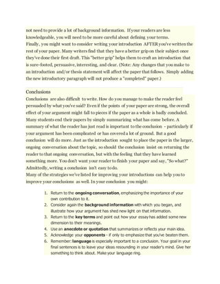 not need to provide a lot of background information. If your readers are less 
knowledgeable, you will need to be more careful about defining your terms. 
Finally, you might want to consider writing your introduction AFTER you've written the 
rest of your paper. Many writers find that they have a better grip on their subject once 
they've done their first draft. This "better grip" helps them to craft an introduction that 
is sure-footed, persuasive, interesting, and clear. (Note: Any changes that you make to 
an introduction and/or thesis statement will affect the paper that follows. Simply adding 
the new introductory paragraph will not produce a "completed" paper.) 
Conclusions 
Conclusions are also difficult to write. How do you manage to make the reader feel 
persuaded by what you've said? Even if the points of your paper are strong, the overall 
effect of your argument might fall to pieces if the paper as a whole is badly concluded. 
Many students end their papers by simply summarizing what has come before. A 
summary of what the reader has just read is important to the conclusion - particularly if 
your argument has been complicated or has covered a lot of ground. But a good 
conclusion will do more. Just as the introduction sought to place the paper in the larger, 
ongoing conversation about the topic, so should the conclusion insist on returning the 
reader to that ongoing conversation, but with the feeling that they have learned 
something more. You don't want your reader to finish your paper and say, "So what?" 
Admittedly, writing a conclusion isn't easy to do. 
Many of the strategies we've listed for improving your introductions can help you to 
improve your conclusions as well. In your conclusion you might: 
1. Return to the ongoing conversation, emphasizing the importance of your 
own contribution to it. 
2. Consider again the background information with which you began, and 
illustrate how your argument has shed new light on that information. 
3. Return to the key terms and point out how your essay has added some new 
dimension to their meanings. 
4. Use an anecdote or quotation that summarizes or reflects your main idea. 
5. Acknowledge your opponents - if only to emphasize that you've beaten them. 
6. Remember: language is especially important to a conclusion. Your goal in your 
final sentences is to leave your ideas resounding in your reader's mind. Give her 
something to think about. Make your language ring. 
 
