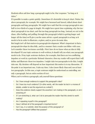 Students often ask how long a paragraph ought to be. Our response: "As long as it 
takes." 
It's possible to make a point quickly. Sometimes it's desirable to keep it short. Notice the 
above paragraph, for example. We might have hemmed and hawed, talked about short 
paragraphs and long paragraphs. We might have said that the average paragraph is one-half 
to two-thirds of a page in length. We might have spent time explaining why the too-short 
paragraph is too short, and the too-long paragraph too long. Instead, we cut to the 
chase. After huffing and puffing through this paragraph (which is getting longer and 
longer all the time) we'll give you the same advice: a good paragraph is as long as it 
needs to be in order to illustrate, explore, and/or prove its main idea. 
But length isn't all that matters in paragraph development. What's important is that a 
paragraph develops its idea fully, and in a manner that a reader can follow with ease. 
Let's consider these two issues carefully. First: how do we know when an idea is fully 
developed? If your topic sentence is well-written, it should tell you what your paragraph 
needs to do. If my topic sentence declares, for example, that there are two conflicting 
impulses at work in a particular fictional character, then my reader will expect that I will 
define and illustrate these two impulses. I might take two paragraphs to do this; I might 
take one. My decision will depend on how important this matter is to my discussion. If 
the point is an important one, I take my time. I also (more likely than not) use at least 
two paragraphs. In this case, a topic sentence might be understood as controlling not 
only a paragraph, but an entire section of text. 
When you've written a paragraph, ask yourself these questions: 
o Do I have enough evidence to support this paragraph's idea? 
o Do I have too much evidence? (In other words, will the reader be lost in a morass of 
details, unable to see the argument as a whole?) 
o Does this evidence clearly support the assertion I am making in this paragraph, or am I 
stretching it? 
o If I am stretching it, what can I do to persuade the reader that this stretch is worth 
making? 
o Am I repeating myself in this paragraph? 
o Have I defined all of the paragraph's important terms? 
o Can I say, in a nutshell, what the purpose of this paragraph is? 
o Has the paragraph fulfilled that purpose? 
 