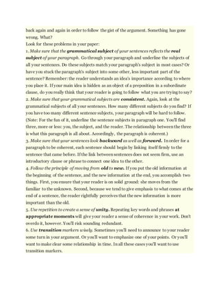 back again and again in order to follow the gist of the argument. Something has gone 
wrong. What? 
Look for these problems in your paper: 
1. Make sure that the grammatical subject of your sentences reflects the real 
subject of your paragraph. Go through your paragraph and underline the subjects of 
all your sentences. Do these subjects match your paragraph's subject in most cases? Or 
have you stuck the paragraph's subject into some other, less important part of the 
sentence? Remember: the reader understands an idea's importance according to where 
you place it. If your main idea is hidden as an object of a preposition in a subordinate 
clause, do you really think that your reader is going to follow what you are trying to say? 
2. Make sure that your grammatical subjects are consistent. Again, look at the 
grammatical subjects of all your sentences. How many different subjects do you find? If 
you have too many different sentence subjects, your paragraph will be hard to follow. 
(Note: For the fun of it, underline the sentence subjects in paragraph one. You'll find 
three, more or less: you, the subject, and the reader. The relationship between the three 
is what this paragraph is all about. Accordingly, the paragraph is coherent.) 
3. Make sure that your sentences look backward as well as forward. In order for a 
paragraph to be coherent, each sentence should begin by linking itself firmly to the 
sentence that came before. If the link between sentences does not seem firm, use an 
introductory clause or phrase to connect one idea to the other. 
4. Follow the principle of moving from old to new. If you put the old information at 
the beginning of the sentence, and the new information at the end, you accomplish two 
things. First, you ensure that your reader is on solid ground: she moves from the 
familiar to the unknown. Second, because we tend to give emphasis to what comes at the 
end of a sentence, the reader rightfully perceives that the new information is more 
important than the old. 
5. Use repetition to create a sense of unity. Repeating key words and phrases at 
appropriate moments will give your reader a sense of coherence in your work. Don't 
overdo it, however. You'll risk sounding redundant. 
6. Use transition markers wisely. Sometimes you'll need to announce to your reader 
some turn in your argument. Or you'll want to emphasize one of your points. Or you'll 
want to make clear some relationship in time. In all these cases you'll want to use 
transition markers. 
 