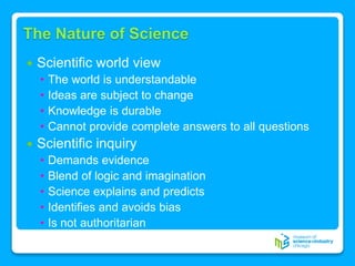 The Nature of Science
 Scientific world view
• The world is understandable
• Ideas are subject to change
• Knowledge is durable
• Cannot provide complete answers to all questions
 Scientific inquiry
• Demands evidence
• Blend of logic and imagination
• Science explains and predicts
• Identifies and avoids bias
• Is not authoritarian
 
