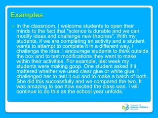 Examples
 In the classroom, I welcome students to open their
minds to the fact that "science is durable and we can
modify ideas and challenge new theories". With my
students, if we are completing an activity and a student
wants to attempt to complete it in a different way, I
challenge the idea. I encourage students to think outside
the box and to test modifications they want to make
within their activities. For example, last week my
students were making goop. One student asked if it
mattered whether we used clear glue or white glue. I
challenged her to test it out and to make a batch of both.
She did this successfully and we compared the two. It
was amazing to see how excited the class was. I will
continue to do this as the school year unfolds.
 