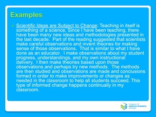 Examples
 Scientific Ideas are Subject to Change: Teaching in itself is
something of a science. Since I have been teaching, there
have been many new ideas and methodologies presented in
the last decade. Part of the reading suggested that scientists
make careful observations and invent theories for making
sense of those observations. That is similar to what I have
done as an educator. I make observations about my student
progress, understandings, and my own instructional
delivery. I then make theories based upon those
observations and perhaps try new methods. The methods
are then studied and observations are made and conclusions
formed in order to make improvements or changes as
needed in the classroom to help all students succeed. This
type of informed change happens continually in my
classroom.
 