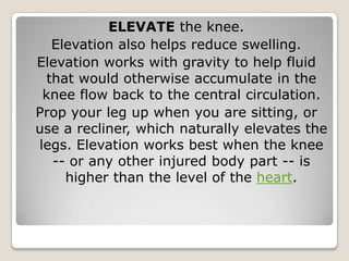 ELEVATE the knee.
Elevation also helps reduce swelling.
Elevation works with gravity to help fluid
that would otherwise accumulate in the
knee flow back to the central circulation.
Prop your leg up when you are sitting, or
use a recliner, which naturally elevates the
legs. Elevation works best when the knee
-- or any other injured body part -- is
higher than the level of the heart.
 