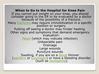 When to Go to the Hospital for Knee Pain
If you cannot put weight on your knee, you should
consider going to the ER to be evaluated by a doctor
because of the possibility of a fracture.
Many fractures may require immobilization in a specific
position or surgery.
Putting off seeing a doctor may hinder healing.
Other signs and symptoms that demand emergency
evaluation:
Fever (which may indicate infection)
Unbearable pain
Drainage
Large wounds
Puncture wounds
Swelling, if you are on a blood thinner
(warfarin or Coumadin) or have a bleeding disorder
(such as hemophilia)
 