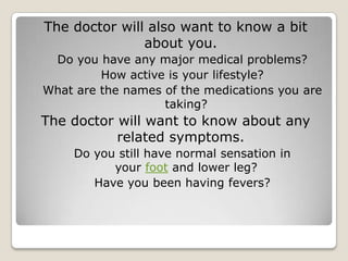 The doctor will also want to know a bit
about you.
Do you have any major medical problems?
How active is your lifestyle?
What are the names of the medications you are
taking?
The doctor will want to know about any
related symptoms.
Do you still have normal sensation in
your foot and lower leg?
Have you been having fevers?
 