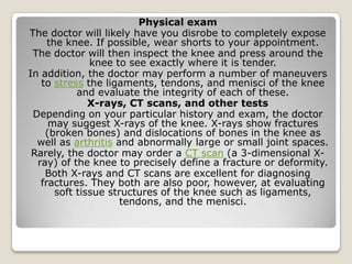 Physical exam
The doctor will likely have you disrobe to completely expose
the knee. If possible, wear shorts to your appointment.
The doctor will then inspect the knee and press around the
knee to see exactly where it is tender.
In addition, the doctor may perform a number of maneuvers
to stress the ligaments, tendons, and menisci of the knee
and evaluate the integrity of each of these.
X-rays, CT scans, and other tests
Depending on your particular history and exam, the doctor
may suggest X-rays of the knee. X-rays show fractures
(broken bones) and dislocations of bones in the knee as
well as arthritis and abnormally large or small joint spaces.
Rarely, the doctor may order a CT scan (a 3-dimensional X-
ray) of the knee to precisely define a fracture or deformity.
Both X-rays and CT scans are excellent for diagnosing
fractures. They both are also poor, however, at evaluating
soft tissue structures of the knee such as ligaments,
tendons, and the menisci.
 
