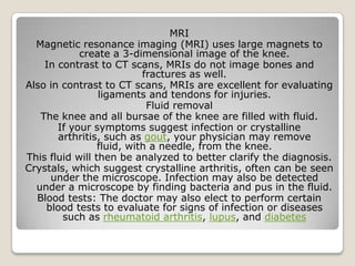 MRI
Magnetic resonance imaging (MRI) uses large magnets to
create a 3-dimensional image of the knee.
In contrast to CT scans, MRIs do not image bones and
fractures as well.
Also in contrast to CT scans, MRIs are excellent for evaluating
ligaments and tendons for injuries.
Fluid removal
The knee and all bursae of the knee are filled with fluid.
If your symptoms suggest infection or crystalline
arthritis, such as gout, your physician may remove
fluid, with a needle, from the knee.
This fluid will then be analyzed to better clarify the diagnosis.
Crystals, which suggest crystalline arthritis, often can be seen
under the microscope. Infection may also be detected
under a microscope by finding bacteria and pus in the fluid.
Blood tests: The doctor may also elect to perform certain
blood tests to evaluate for signs of infection or diseases
such as rheumatoid arthritis, lupus, and diabetes
 