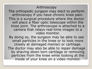 Arthroscopy
The orthopedic surgeon may elect to perform
arthroscopy if you have chronic knee pain.
This is a surgical procedure where the doctor
will place a fiber optic telescope within the
knee joint. The arthroscope is attached to a
camera that relays real-time images to a
video monitor.
By doing so, the surgeon may be able to see
small particles in the knee or to look more
closely at damaged menisci or cartilage.
The doctor may also be able to repair damage
by shaving down torn cartilage or removing
particles from the knee while looking at the
inside of your knee on a video monitor.
 