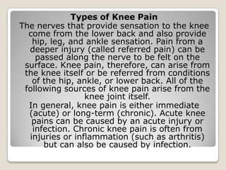 Types of Knee Pain
The nerves that provide sensation to the knee
come from the lower back and also provide
hip, leg, and ankle sensation. Pain from a
deeper injury (called referred pain) can be
passed along the nerve to be felt on the
surface. Knee pain, therefore, can arise from
the knee itself or be referred from conditions
of the hip, ankle, or lower back. All of the
following sources of knee pain arise from the
knee joint itself.
In general, knee pain is either immediate
(acute) or long-term (chronic). Acute knee
pains can be caused by an acute injury or
infection. Chronic knee pain is often from
injuries or inflammation (such as arthritis)
but can also be caused by infection.
 