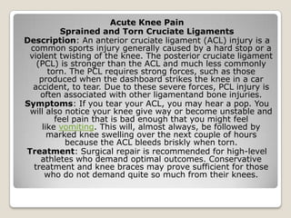 Acute Knee Pain
Sprained and Torn Cruciate Ligaments
Description: An anterior cruciate ligament (ACL) injury is a
common sports injury generally caused by a hard stop or a
violent twisting of the knee. The posterior cruciate ligament
(PCL) is stronger than the ACL and much less commonly
torn. The PCL requires strong forces, such as those
produced when the dashboard strikes the knee in a car
accident, to tear. Due to these severe forces, PCL injury is
often associated with other ligamentand bone injuries.
Symptoms: If you tear your ACL, you may hear a pop. You
will also notice your knee give way or become unstable and
feel pain that is bad enough that you might feel
like vomiting. This will, almost always, be followed by
marked knee swelling over the next couple of hours
because the ACL bleeds briskly when torn.
Treatment: Surgical repair is recommended for high-level
athletes who demand optimal outcomes. Conservative
treatment and knee braces may prove sufficient for those
who do not demand quite so much from their knees.
 