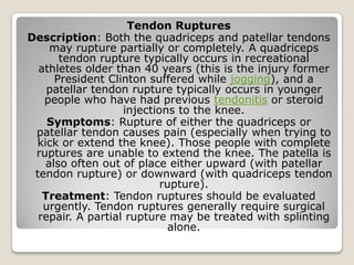 Tendon Ruptures
Description: Both the quadriceps and patellar tendons
may rupture partially or completely. A quadriceps
tendon rupture typically occurs in recreational
athletes older than 40 years (this is the injury former
President Clinton suffered while jogging), and a
patellar tendon rupture typically occurs in younger
people who have had previous tendonitis or steroid
injections to the knee.
Symptoms: Rupture of either the quadriceps or
patellar tendon causes pain (especially when trying to
kick or extend the knee). Those people with complete
ruptures are unable to extend the knee. The patella is
also often out of place either upward (with patellar
tendon rupture) or downward (with quadriceps tendon
rupture).
Treatment: Tendon ruptures should be evaluated
urgently. Tendon ruptures generally require surgical
repair. A partial rupture may be treated with splinting
alone.
 