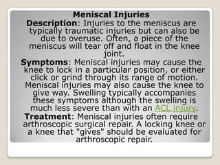 Meniscal Injuries
Description: Injuries to the meniscus are
typically traumatic injuries but can also be
due to overuse. Often, a piece of the
meniscus will tear off and float in the knee
joint.
Symptoms: Meniscal injuries may cause the
knee to lock in a particular position, or either
click or grind through its range of motion.
Meniscal injuries may also cause the knee to
give way. Swelling typically accompanies
these symptoms although the swelling is
much less severe than with an ACL injury.
Treatment: Meniscal injuries often require
arthroscopic surgical repair. A locking knee or
a knee that "gives" should be evaluated for
arthroscopic repair.
 