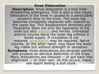 Knee Dislocation
Description: Knee dislocation is a true limb-
threatening emergency. This is also a rare injury.
Dislocation of the knee is caused by a particularly
powerful blow to the knee. The lower leg
becomes completely displaced with relation to
the upper leg. This displacement stretches and
frequently tears not only the ligaments of the
knee but also arteries and nerves. Untreated
arterial injuries leave the lower leg without a
blood supply. If circulation is not
restored, amputation may be required. Nerve
injuries, on the other hand, may leave the lower
leg viable but without strength or sensation.
Symptoms: Knee dislocations are severely painful
and produce an obvious deformity of the knee.
Many dislocations are reduced -- or put back into
alignment -- on their own. As this occurs, many
will report feeling a dull clunk.
 