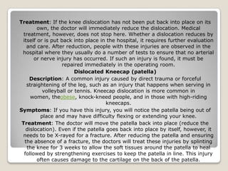 Treatment: If the knee dislocation has not been put back into place on its
own, the doctor will immediately reduce the dislocation. Medical
treatment, however, does not stop here. Whether a dislocation reduces by
itself or is put back into place in the hospital, it requires further evaluation
and care. After reduction, people with these injuries are observed in the
hospital where they usually do a number of tests to ensure that no arterial
or nerve injury has occurred. If such an injury is found, it must be
repaired immediately in the operating room.
Dislocated Kneecap (patella)
Description: A common injury caused by direct trauma or forceful
straightening of the leg, such as an injury that happens when serving in
volleyball or tennis. Kneecap dislocation is more common in
women, theobese, knock-kneed people, and in those with high-riding
kneecaps.
Symptoms: If you have this injury, you will notice the patella being out of
place and may have difficulty flexing or extending your knee.
Treatment: The doctor will move the patella back into place (reduce the
dislocation). Even if the patella goes back into place by itself, however, it
needs to be X-rayed for a fracture. After reducing the patella and ensuring
the absence of a fracture, the doctors will treat these injuries by splinting
the knee for 3 weeks to allow the soft tissues around the patella to heal
followed by strengthening exercises to keep the patella in line. This injury
often causes damage to the cartilage on the back of the patella.
 